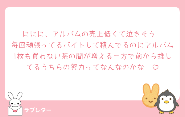 ににに、アルバムの売上低くて泣きそう
毎回頑張ってるバイトして積んでるのにアルバム1枚も買わない茶の間が増える一方で前から推してるうちらの努力ってなんなのかな🥲