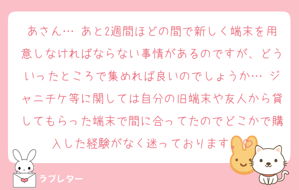 あさん… あと2週間ほどの間で新しく端末を用意しなければならない事情があるのですが、どういったところで集めれば良いのでしょうか… ジャニチケ等に関しては自分の旧端末や友人から貸してもらった端末で間に合ってたのでどこかで購入した経験がなく迷っております。