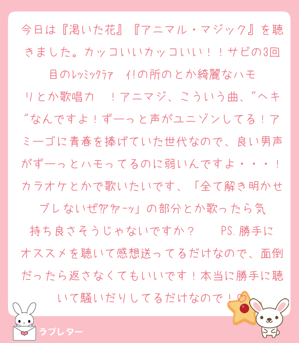 今日は『渇いた花』『アニマル・マジック』を聴きました。カッコいいカッコいい！！サビの3回目のﾚｯﾐｯｸﾗｧ〜ｲ!の所のとか綺麗なハモリとか歌唱力〜！アニマジ、こういう曲、"ヘキ"なんですよ！ずーっと声がユニゾンしてる！アミーゴに青春を捧げていた世代なので、良い男声がずーっとハモってるのに弱いんですよ・・・！カラオケとかで歌いたいです、「全て解き明かせブレないぜア゙ァ゙ｰｯ」の部分とか歌ったら気持ち良さそうじゃないですか？　　PS.勝手にオススメを聴いて感想送ってるだけなので、面倒だったら返さなくてもいいです！本当に勝手に聴いて騒いだりしてるだけなので！