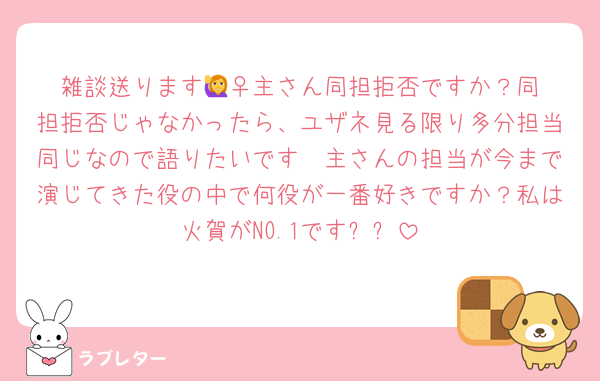 雑談送ります🙋‍♀️主さん同担拒否ですか？同担拒否じゃなかったら、ユザネ見る限り多分担当同じなので語りたいです🥺主さんの担当が今まで演じてきた役の中で何役が一番好きですか？私は火賀がNO.1です⭐️⭐️
