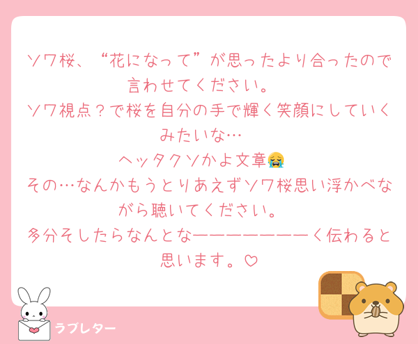 ソワ桜、“花になって”が思ったより合ったので言わせてください。
ソワ視点？で桜を自分の手で輝く笑顔にしていくみたいな…
ヘッタクソかよ文章😭
その…なんかもうとりあえずソワ桜思い浮かべながら聴いてください。
多分そしたらなんとなーーーーーーーく伝わると思います。