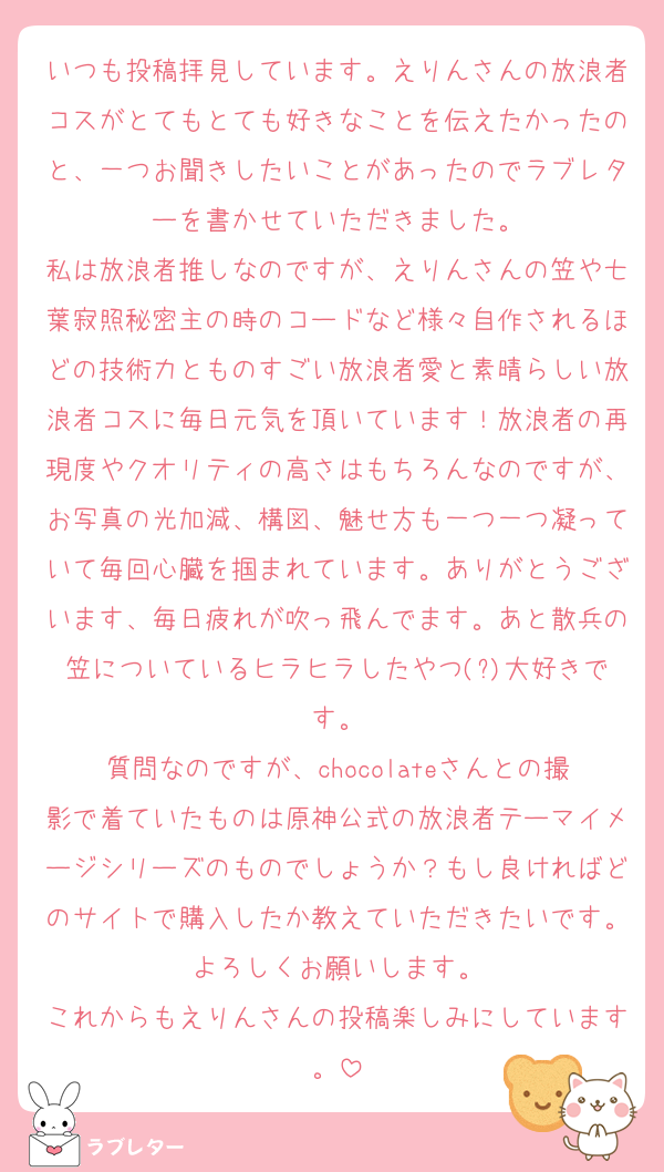 いつも投稿拝見しています。えりんさんの放浪者コスがとてもとても好きなことを伝えたかったのと、一つお聞きしたいことがあったのでラブレターを書かせていただきました。
私は放浪者推しなのですが、えりんさんの笠や七葉寂照秘密主の時のコードなど様々自作されるほどの技術力とものすごい放浪者愛と素晴らしい放浪者コスに毎日元気を頂いています！放浪者の再現度やクオリティの高さはもちろんなのですが、お写真の光加減、構図、魅せ方も一つ一つ凝っていて毎回心臓を掴まれています。ありがとうございます、毎日疲れが吹っ飛んでます。あと散兵の笠についているヒラヒラしたやつ(?)大好きです。
質問なのですが、chocolateさんとの撮影で着ていたものは原神公式の放浪者テーマイメージシリーズのものでしょうか？もし良ければどのサイトで購入したか教えていただきたいです。よろしくお願いします。
これからもえりんさんの投稿楽しみにしています。