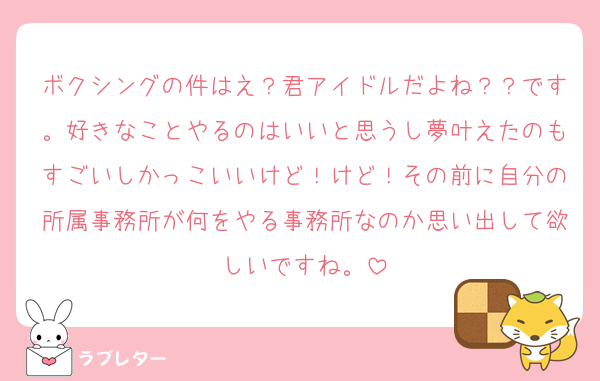ボクシングの件はえ？君アイドルだよね？？です。好きなことやるのはいいと思うし夢叶えたのもすごいしかっこいいけど！けど！その前に自分の所属事務所が何をやる事務所なのか思い出して欲しいですね。