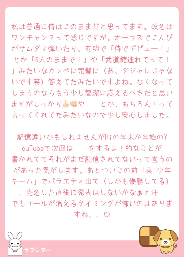 私は普通に侍はこのままだと思ってます。改名はワンチャン？って感じですが。オーラスでこんぴがサムダマ弾いたり、有明で「侍でデビュー！」とか「6人のままで！」や「武道館連れてって！」みたいなカンペに完璧に（あ、ダジャレじゃないです笑）答えてたみたいですよね。なくなってしまうのならもう少し簡潔に応えるべきだと思いますがしっかり👍🏻や👊🏻とか、もちろん！って言ってくれてたみたいなので少し安心しました。
記憶違いかもしれませんがHiの年末か年始のYouTubeで次回は𓏸𓏸をするよ！的なことが書かれててそれがまだ配信されてないって言うのがあった気がします。あとついこの前「美 少年チーム」でバラエティ出て（しかも優勝してる）、売名した直後に発表はしないかなぁと汗
でもリールが消えるタイミングが怖いのはありますね、、