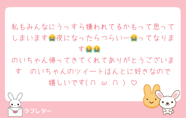私もみんなにうっすら嫌われてるかもって思ってしまいます😭夜になったらつらいー😭ってなります😭😭
のいちゃん帰ってきてくれてありがとうございます❤️のいちゃんのツイートほんとに好きなので嬉しいです(∩˘ω˘∩ )♡