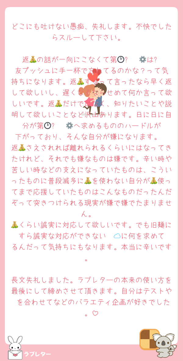 どこにも吐けない愚痴、失礼します。不快でしたらスルーして下さい。

返💰の話が一向にこなくて第🕑⚙️☁️🅰️は⛓️友プッシュに手一杯で忘れてるのかな？って気持ちになります。返💰するって言ったなら早く返して欲しいし、遅くなるならせめて何か言って欲しいです。返💰だけではなく、知りたいことや説明して欲しいことなど沢山あります。日に日に自分が第🕑⚙️☁️🅰️へ求めるもののハードルが下がっており、そんな自分が嫌になります。
返💰さえされれば離れられるくらいにはなってきたけれど、それでも嫌なものは嫌です。辛い時や苦しい時などの支えになっていたものは、こういったものに普段滅多に💰を使わない自分が💰使ってまで応援していたものはこんなものだったんだぞって突きつけられる現実が嫌で嫌でたまりません。
💰くらい誠実に対応して欲しいです。でも旧麺にすら誠実な対応ができない☁️🅰️に何を求めてるんだって気持ちにもなります。本当に辛いです。

長文失礼しました。ラブレターの本来の使い方を最後にして締めさせて頂きます。自分はテストや♡を合わせてなどのバラエティ企画が好きでした。