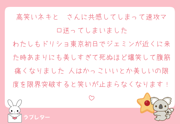 高笑いネキと❤️さんに共感してしまって速攻マロ送ってしまいました
わたしもドリショ東京初日でジェミンが近くに来た時あまりにも美しすぎて死ぬほど爆笑して腹筋痛くなりました 人はかっこいいとか美しいの限度を限界突破すると笑いが止まらなくなります！