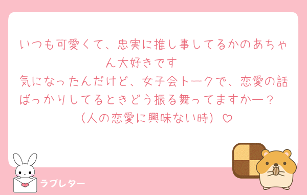 いつも可愛くて、忠実に推し事してるかのあちゃん大好きです🩷
気になったんだけど、女子会トークで、恋愛の話ばっかりしてるときどう振る舞ってますかー？
（人の恋愛に興味ない時）