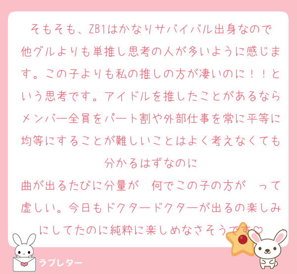 そもそも、ZB1はかなりサバイバル出身なので他グルよりも単推し思考の人が多いように感じます。この子よりも私の推しの方が凄いのに！！という思考です。アイドルを推したことがあるならメンバー全員をパート割や外部仕事を常に平等に均等にすることが難しいことはよく考えなくても分かるはずなのに
曲が出るたびに分量が〜何でこの子の方が〜って虚しい。今日もドクタードクターが出るの楽しみにしてたのに純粋に楽しめなさそうです