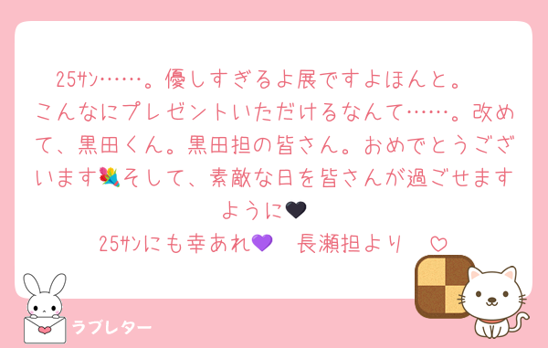25ｻﾝ……。優しすぎるよ展ですよほんと。
こんなにプレゼントいただけるなんて……。改めて、黒田くん。黒田担の皆さん。おめでとうございます💐そして、素敵な日を皆さんが過ごせますように🖤
25ｻﾝにも幸あれ🫶🏻長瀬担より💜