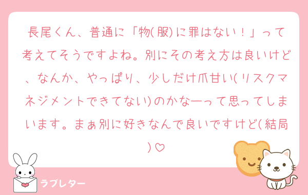 長尾くん、普通に「物(服)に罪はない！」って考えてそうですよね。別にその考え方は良いけど、なんか、やっぱり、少しだけ爪甘い(リスクマネジメントできてない)のかなーって思ってしまいます。まぁ別に好きなんで良いですけど(結局)