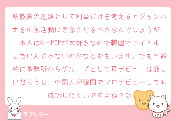 解散後の進路として利益だけを考えるとジャンハオを中国活動に専念させるべきなんでしょうが、本人はKーPOPが大好きなので韓国でアイドルしたいんじゃないのかなとおもいます。でも年齢的に事務所からグループとして再デビューは厳しいだろうし、中国人が韓国でソロデビューしても成功しにくいですよね？