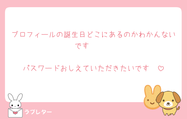 ブロフィールの誕生日どこにあるのかわかんないです🥹🥲

パスワードおしえていただきたいです🥺