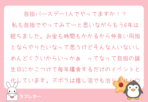 自担バースデー1人でやってますか！？
私も自担でやってみてーと思いながらもう6年は経ちました。お金も時間もかかるから仲良い同担とならやりたいなって思うけどそんな人いないしめんどくさいからいっかぁ〜ってなって自担の誕生日にかこつけて毎年爆食するだけのイベントと化しています。ズボラは推し活でも治りません