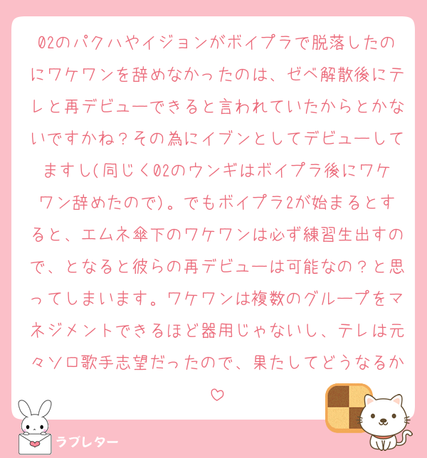 02のパクハやイジョンがボイプラで脱落したのにワケワンを辞めなかったのは、ゼベ解散後にテレと再デビューできると言われていたからとかないですかね？その為にイブンとしてデビューしてますし(同じく02のウンギはボイプラ後にワケワン辞めたので)。でもボイプラ2が始まるとすると、エムネ傘下のワケワンは必ず練習生出すので、となると彼らの再デビューは可能なの？と思ってしまいます。ワケワンは複数のグループをマネジメントできるほど器用じゃないし、テレは元々ソロ歌手志望だったので、果たしてどうなるか