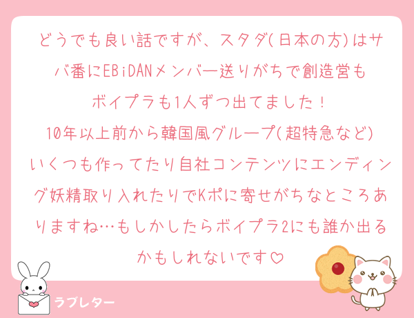 どうでも良い話ですが、スタダ(日本の方)はサバ番にEBiDANメンバー送りがちで創造営もボイプラも1人ずつ出てました！
10年以上前から韓国風グループ(超特急など)いくつも作ってたり自社コンテンツにエンディング妖精取り入れたりでKポに寄せがちなところありますね…もしかしたらボイプラ2にも誰か出るかもしれないです