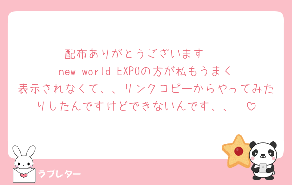 配布ありがとうございます🥹
new world EXPOの方が私もうまく表示されなくて、、リンクコピーからやってみたりしたんですけどできないんです、、🥲