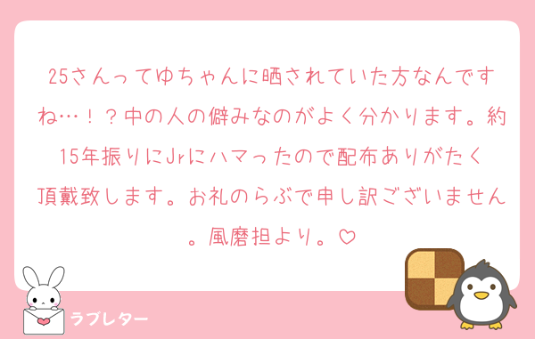 25さんってゆちゃんに晒されていた方なんですね…！？中の人の僻みなのがよく分かります。約15年振りにJrにハマったので配布ありがたく頂戴致します。お礼のらぶで申し訳ございません。風磨担より。