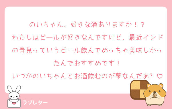 のいちゃん、好きな酒ありますか！？
わたしはビールが好きなんですけど、最近インドの青鬼っていうビール飲んでめっちゃ美味しかったんでおすすめです！
いつかのいちゃんとお酒飲むのが夢なんだあ✨