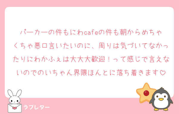 パーカーの件もにわcafeの件も朝からめちゃくちゃ悪口言いたいのに、周りは気づいてなかったりにわかふぇは大大大歓迎！って感じで言えないのでのいちゃん界隈ほんとに落ち着きます