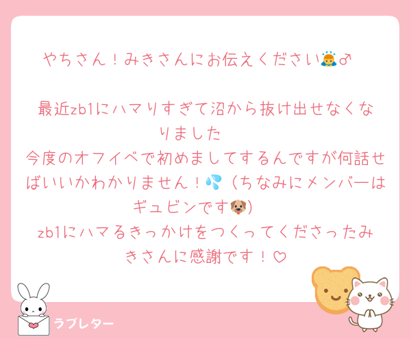 やちさん！みきさんにお伝えください🙇‍♂️

最近zb1にハマりすぎて沼から抜け出せなくなりました🫠
今度のオフイベで初めましてするんですが何話せばいいかわかりません！💦（ちなみにメンバーはギュビンです🐶）
zb1にハマるきっかけをつくってくださったみきさんに感謝です！