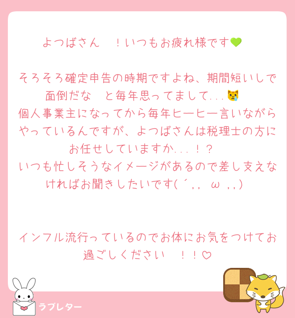 よつばさん〜！いつもお疲れ様です💚

そろそろ確定申告の時期ですよね、期間短いしで面倒だな〜と毎年思ってまして...😿
個人事業主になってから毎年ヒーヒー言いながらやっているんですが、よつばさんは税理士の方にお任せしていますか...！？
いつも忙しそうなイメージがあるので差し支えなければお聞きしたいです(´,,•ω•,,)♡

インフル流行っているのでお体にお気をつけてお過ごしください〜！！