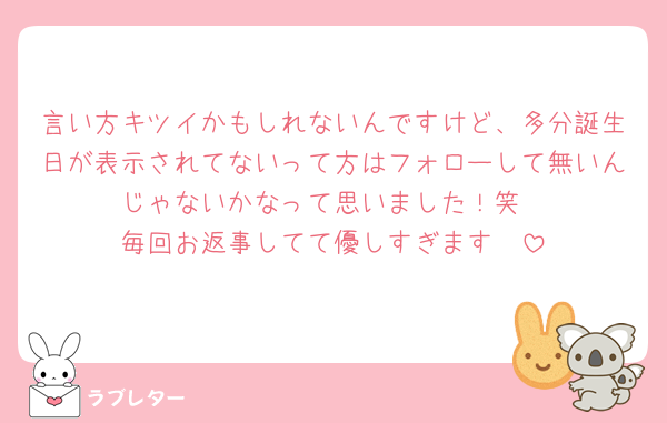 言い方キツイかもしれないんですけど、多分誕生日が表示されてないって方はフォローして無いんじゃないかなって思いました！笑
毎回お返事してて優しすぎます🥺