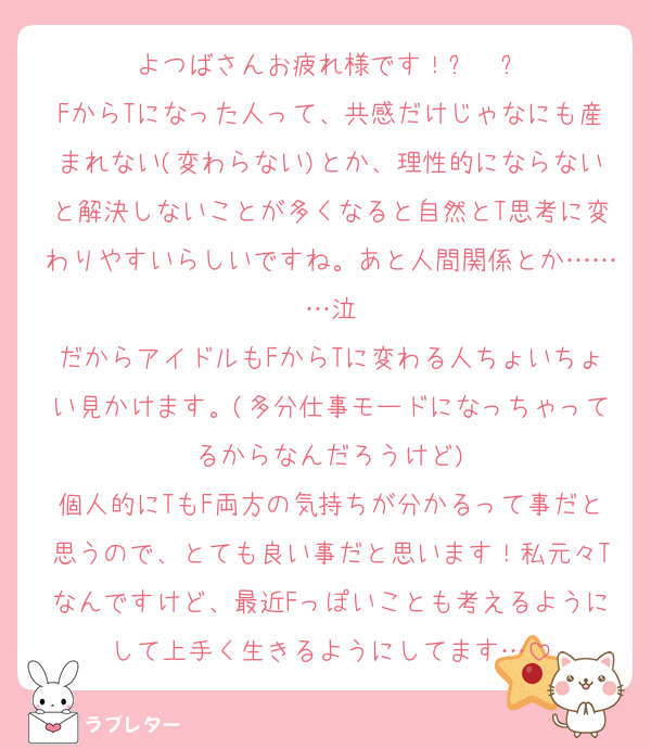 よつばさんお疲れ様です！⸜❤︎⸝‍
FからTになった人って、共感だけじゃなにも産まれない(変わらない)とか、理性的にならないと解決しないことが多くなると自然とT思考に変わりやすいらしいですね。あと人間関係とか………泣
だからアイドルもFからTに変わる人ちょいちょい見かけます。(多分仕事モードになっちゃってるからなんだろうけど)
個人的にTもF両方の気持ちが分かるって事だと思うので、とても良い事だと思います！私元々Tなんですけど、最近Fっぽいことも考えるようにして上手く生きるようにしてます…