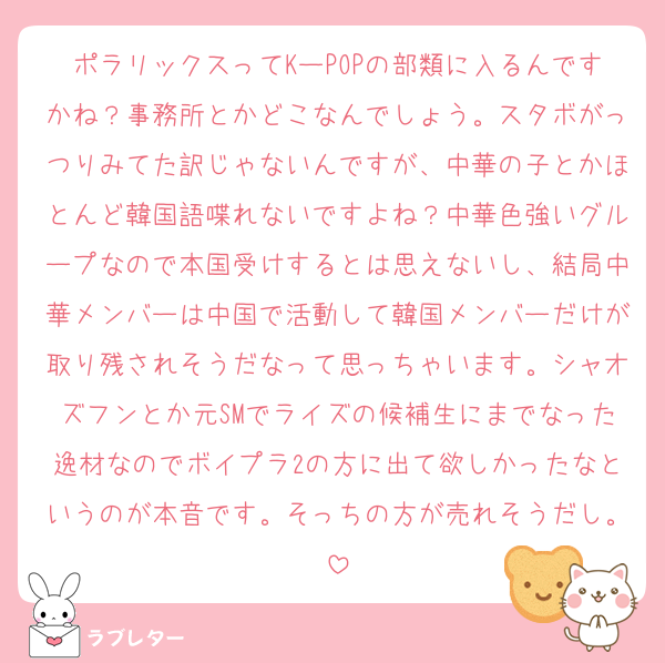 ポラリックスってKーPOPの部類に入るんですかね？事務所とかどこなんでしょう。スタボがっつりみてた訳じゃないんですが、中華の子とかほとんど韓国語喋れないですよね？中華色強いグループなので本国受けするとは思えないし、結局中華メンバーは中国で活動して韓国メンバーだけが取り残されそうだなって思っちゃいます。シャオズフンとか元SMでライズの候補生にまでなった逸材なのでボイプラ2の方に出て欲しかったなというのが本音です。そっちの方が売れそうだし。