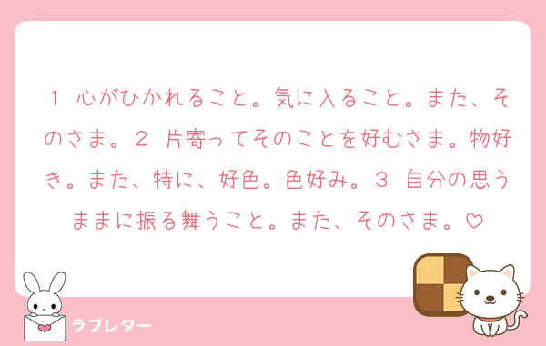 １ 心がひかれること。気に入ること。また、そのさま。２ 片寄ってそのことを好むさま。物好き。また、特に、好色。色好み。３ 自分の思うままに振る舞うこと。また、そのさま。