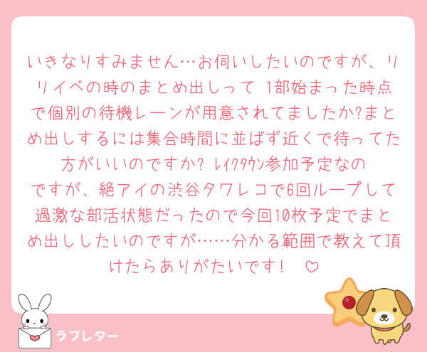 いきなりすみません…お伺いしたいのですが、リリイベの時のまとめ出しって 1部始まった時点で個別の待機レーンが用意されてましたか?まとめ出しするには集合時間に並ばず近くで待ってた方がいいのですか? ﾚｲｸﾀｳﾝ参加予定なのですが、絶アイの渋谷タワレコで6回ループして過激な部活状態だったので今回10枚予定でまとめ出ししたいのですが……分かる範囲で教えて頂けたらありがたいです!🥲