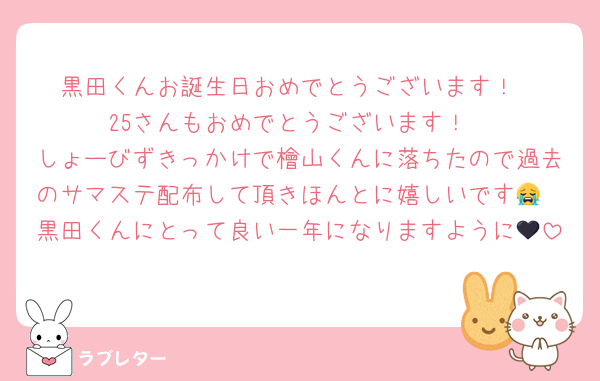 黒田くんお誕生日おめでとうございます！
25さんもおめでとうございます！
しょーびずきっかけで檜山くんに落ちたので過去のサマステ配布して頂きほんとに嬉しいです😭
黒田くんにとって良い一年になりますように🖤