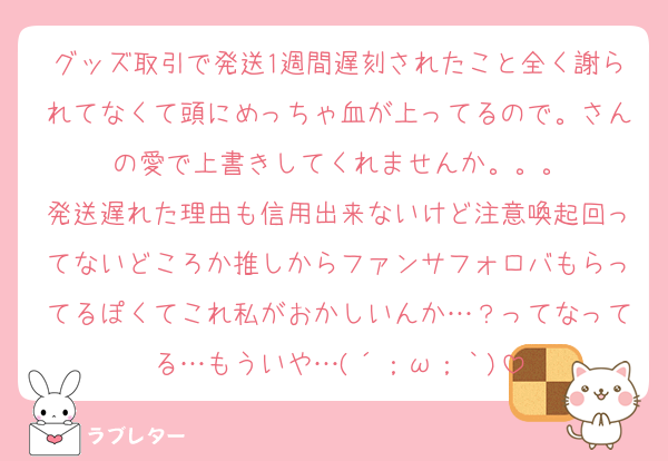 グッズ取引で発送1週間遅刻されたこと全く謝られてなくて頭にめっちゃ血が上ってるので。さんの愛で上書きしてくれませんか。。。
発送遅れた理由も信用出来ないけど注意喚起回ってないどころか推しからファンサフォロバもらってるぽくてこれ私がおかしいんか…？ってなってる…もういや…(´；ω；｀)