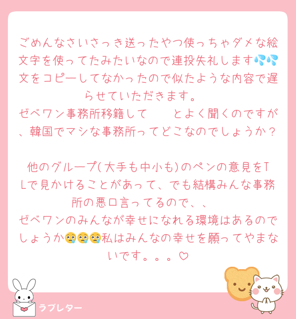 ごめんなさいさっき送ったやつ使っちゃダメな絵文字を使ってたみたいなので連投失礼します💦💦文をコピーしてなかったので似たような内容で遅らせていただきます。
ゼベワン事務所移籍して〜〜とよく聞くのですが、韓国でマシな事務所ってどこなのでしょうか？
他のグループ(大手も中小も)のペンの意見をTLで見かけることがあって、でも結構みんな事務所の悪口言ってるので、、
ゼベワンのみんなが幸せになれる環境はあるのでしょうか😢😢😢私はみんなの幸せを願ってやまないです。。。