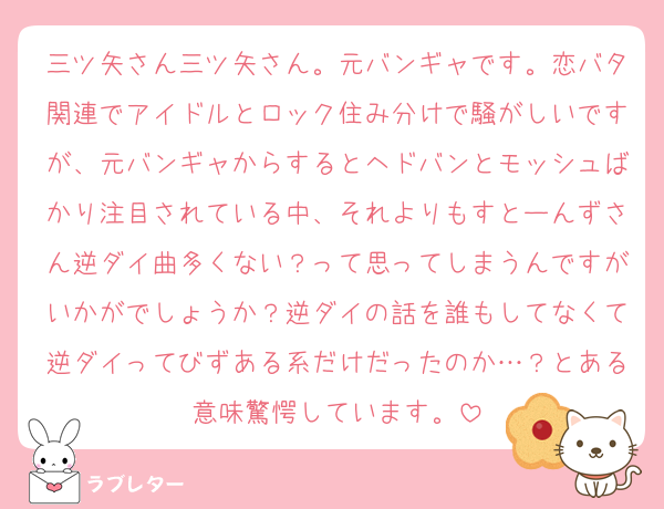 三ツ矢さん三ツ矢さん。元バンギャです。恋バタ関連でアイドルとロック住み分けで騒がしいですが、元バンギャからするとヘドバンとモッシュばかり注目されている中、それよりもすとーんずさん逆ダイ曲多くない？って思ってしまうんですがいかがでしょうか？逆ダイの話を誰もしてなくて逆ダイってびずある系だけだったのか…？とある意味驚愕しています。