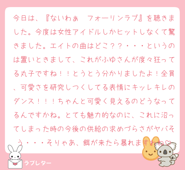 今日は、『ないわぁ〜フォーリンラブ』を聴きました。今度は女性アイドルしかヒットしなくて驚きました。エイトの曲はどこ？？・・・というのは置いときまして、これがふゆさんが度々狂ってる丸子ですね！！とうとう分かりましたよ！全員、可愛さを研究しつくしてる表情にキッレキレのダンス！！！ちゃんと可愛く見えるのどうなってるんですかね。とても魅力的なのに、これに沼ってしまった時の今後の供給の求めづらさがヤバそう・・・そりゃあ、餌が来たら暴れますわね