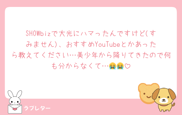 SHOWbizで大光にハマったんですけど(すみません)、おすすめYouTubeとかあったら教えてください…美少年から降りてきたので何も分からなくて…😭😭