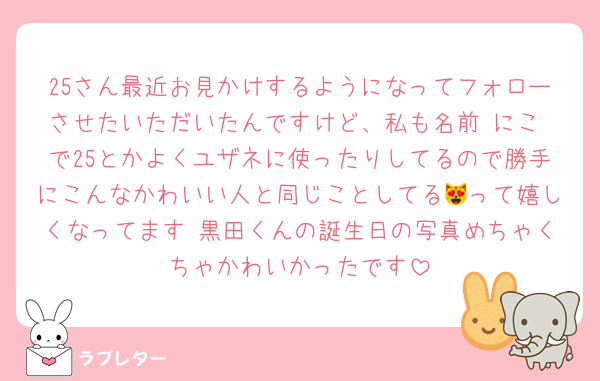 25さん最近お見かけするようになってフォローさせたいただいたんですけど、私も名前 にこ で25とかよくユザネに使ったりしてるので勝手にこんなかわいい人と同じことしてる😻って嬉しくなってます♡黒田くんの誕生日の写真めちゃくちゃかわいかったです