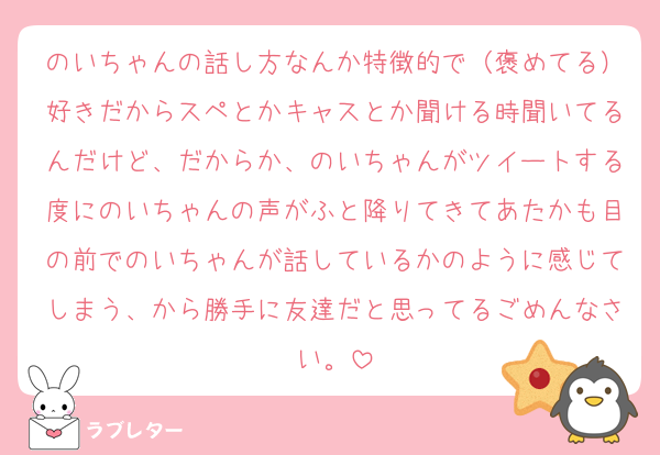 のいちゃんの話し方なんか特徴的で（褒めてる）好きだからスペとかキャスとか聞ける時聞いてるんだけど、だからか、のいちゃんがツイートする度にのいちゃんの声がふと降りてきてあたかも目の前でのいちゃんが話しているかのように感じてしまう、から勝手に友達だと思ってるごめんなさい。