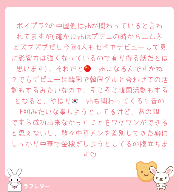 ボイプラ2の中国側はyhが関わっていると言われてますが(確かにyhはプデュの時からエムネとズブズブだし今回4人もゼベでデビューして更に影響力は強くなっているので有り得る話だとは思います)、それだと🇨🇳yhになるんですかね？でもデビューは韓国で韓国グルと合わせての活動もするみたいなので、そこそこ韓国活動もするとなると、やはり🇰🇷yhも関わってくる？昔のEXOみたいな事しようとしてるけど、あのSMですら成功出来なかったことをワケワンができると思えないし、散々中華メンを差別してきた癖にしっかり中華で金稼ぎしようとしてるの腹立ちます