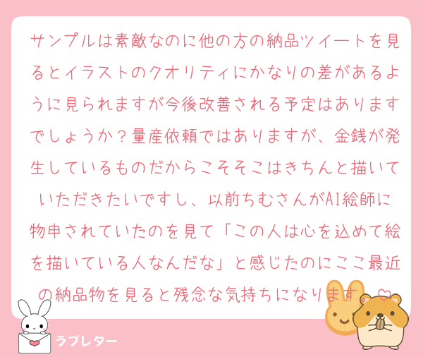 サンプルは素敵なのに他の方の納品ツイートを見るとイラストのクオリティにかなりの差があるように見られますが今後改善される予定はありますでしょうか？量産依頼ではありますが、金銭が発生しているものだからこそそこはきちんと描いていただきたいですし、以前ちむさんがAI絵師に物申されていたのを見て「この人は心を込めて絵を描いている人なんだな」と感じたのにここ最近の納品物を見ると残念な気持ちになります。