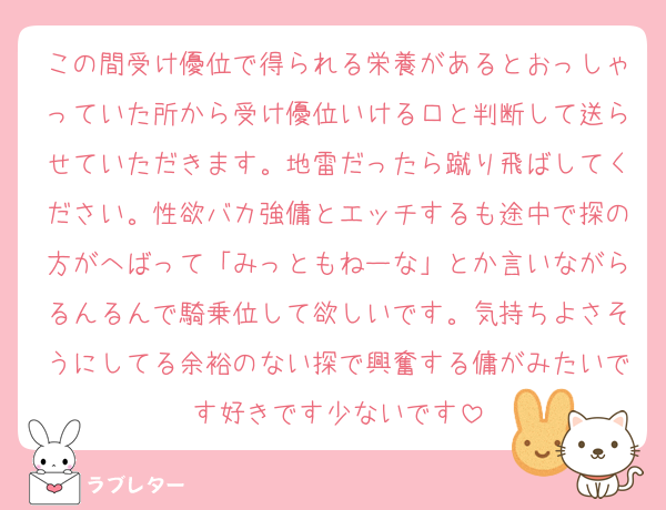 この間受け優位で得られる栄養があるとおっしゃっていた所から受け優位いける口と判断して送らせていただきます。地雷だったら蹴り飛ばしてください。性欲バカ強傭とエッチするも途中で探の方がへばって「みっともねーな」とか言いながらるんるんで騎乗位して欲しいです。気持ちよさそうにしてる余裕のない探で興奮する傭がみたいです好きです少ないです