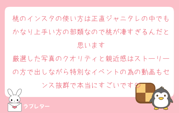 桃のインスタの使い方は正直ジャニタレの中でもかなり上手い方の部類なので桃が凄すぎるんだと思います
厳選した写真のクオリティと親近感はストーリーの方で出しながら特別なイベントの為の動画もセンス抜群で本当にすごいです