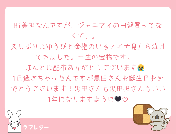 Hi美担なんですが、ジャニアイの円盤買ってなくて、。
久しぶりにゆうぴと金指のいるノイナ見たら泣けてきました。一生の宝物です。
ほんとに配布ありがとうございます😭
1日過ぎちゃったんですが黒田さんお誕生日おめでとうございます！黒田さんも黒田担さんもいい1年になりますように🖤