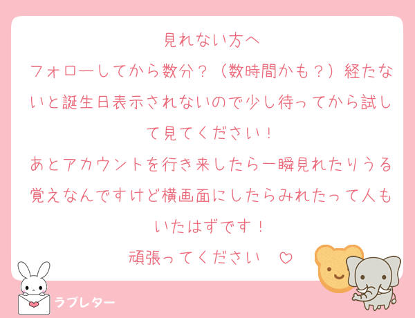 見れない方へ
フォローしてから数分？（数時間かも？）経たないと誕生日表示されないので少し待ってから試して見てください！
あとアカウントを行き来したら一瞬見れたりうる覚えなんですけど横画面にしたらみれたって人もいたはずです！
頑張ってください〜