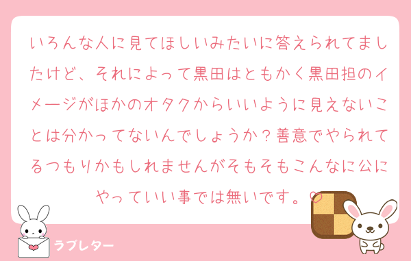 いろんな人に見てほしいみたいに答えられてましたけど、それによって黒田はともかく黒田担のイメージがほかのオタクからいいように見えないことは分かってないんでしょうか？善意でやられてるつもりかもしれませんがそもそもこんなに公にやっていい事では無いです。
