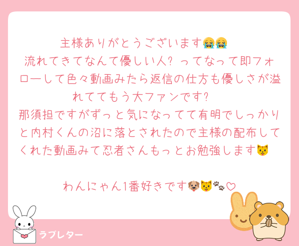 主様ありがとうございます😭😭
流れてきてなんて優しい人⁉️ってなって即フォローして色々動画みたら返信の仕方も優しさが溢れててもう大ファンです✨
那須担ですがずっと気になってて有明でしっかりと内村くんの沼に落とされたので主様の配布してくれた動画みて忍者さんもっとお勉強します🐱🩵🩵
わんにゃん1番好きです🐶🐱🐾