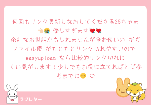 何回もリンク更新しなおしてくださる25ちゃま👈🏻 優しすぎます😭💘💘
余計なお世話かもしれませんが今お使いの ギガファイル便 がもともとリンク切れやすいので easyupload なら比較的リンク切れにくい気がします！少しでもお役に立てればとご参考までに🙂‍↕️