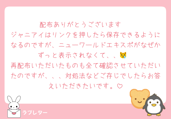 配布ありがとうございます♡
ジャニアイはリンクを押したら保存できるようになるのですが、ニューワールドエキスポがなぜかずっと表示されなくて、、😿
再配布いただいたものも全て確認させていただいたのですが、、、対処法などご存じでしたらお答えいただきたいです。