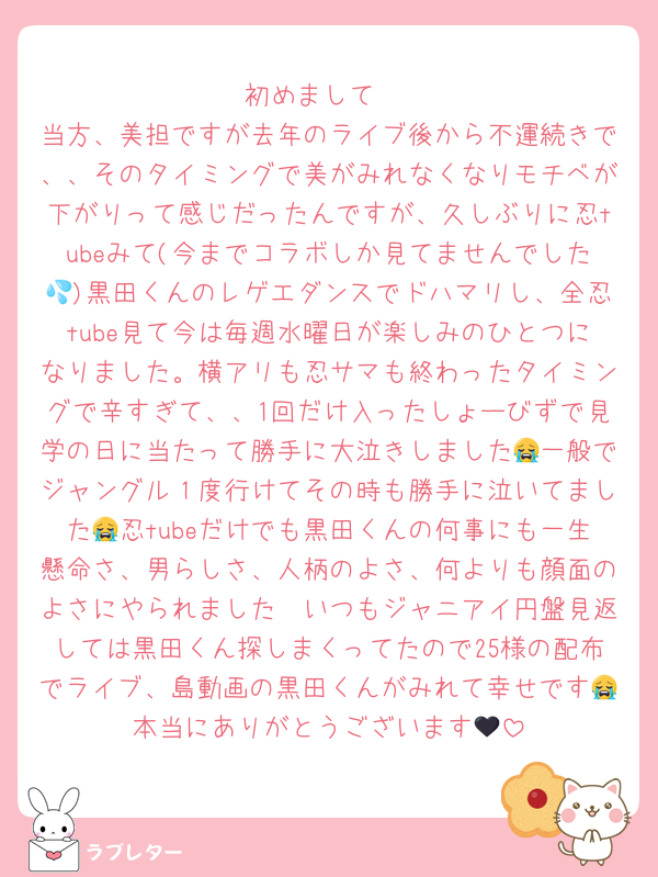 初めまして‼
当方、美担ですが去年のライブ後から不運続きで、、そのタイミングで美がみれなくなりモチベが下がりって感じだったんですが、久しぶりに忍tubeみて(今までコラボしか見てませんでした💦)黒田くんのレゲエダンスでドハマリし、全忍tube見て今は毎週水曜日が楽しみのひとつになりました。横アリも忍サマも終わったタイミングで辛すぎて、、1回だけ入ったしょーびずで見学の日に当たって勝手に大泣きしました😭一般でジャングル１度行けてその時も勝手に泣いてました😭忍tubeだけでも黒田くんの何事にも一生懸命さ、男らしさ、人柄のよさ、何よりも顔面のよさにやられました🥹いつもジャニアイ円盤見返しては黒田くん探しまくってたので25様の配布でライブ、島動画の黒田くんがみれて幸せです😭本当にありがとうございます🖤